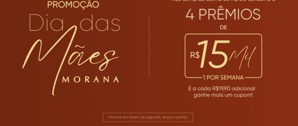 Promoção Dia das Mães Morana 2026 Banner promocional da marca Morana para o Dia das Mães. Com fundo marrom e letras douradas, o anúncio informa que compras acima de R$100 dão direito a participar do sorteio de 4 prêmios de R$15Mil, com sorteios semanais. Indica também que gastos adicionais de R$19,90 geram cupons extras e menciona chances em dobro em dias específicos.